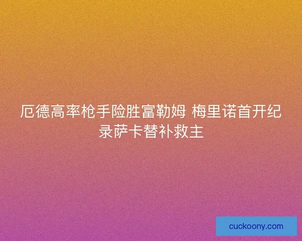 厄德高率枪手险胜富勒姆 梅里诺首开纪录萨卡替补救主