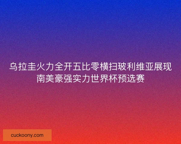 乌拉圭火力全开五比零横扫玻利维亚展现南美豪强实力世界杯预选赛 乌拉圭火力全开五比零横扫玻利维亚展现南美豪强实力世界杯预选赛