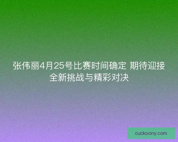 张伟丽4月25号比赛时间确定 期待迎接全新挑战与精彩对决