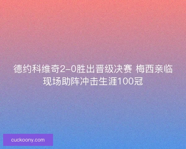 德约科维奇2-0胜出晋级决赛 梅西亲临现场助阵冲击生涯100冠