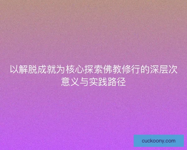 以解脱成就为核心探索佛教修行的深层次意义与实践路径