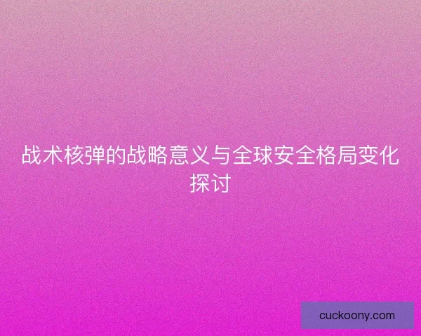战术核弹的战略意义与全球安全格局变化探讨