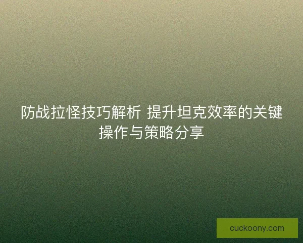 防战拉怪技巧解析 提升坦克效率的关键操作与策略分享