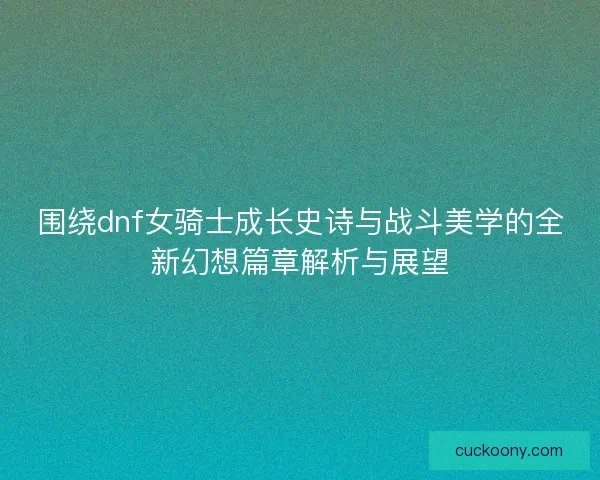 围绕dnf女骑士成长史诗与战斗美学的全新幻想篇章解析与展望