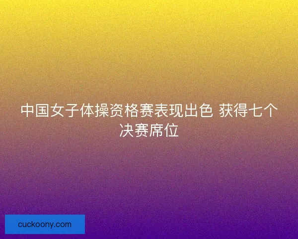 中国女子体操资格赛表现出色 获得七个决赛席位