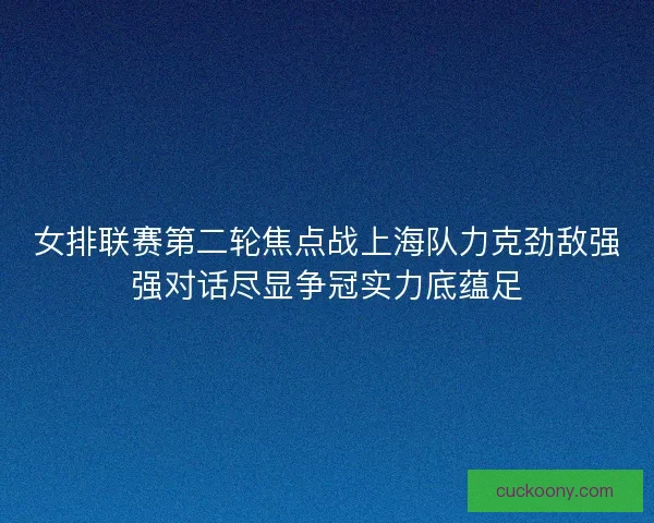 女排联赛第二轮焦点战上海队力克劲敌强强对话尽显争冠实力底蕴足