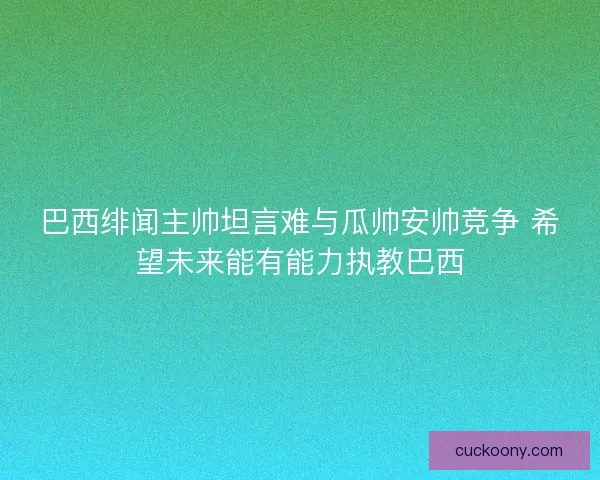 巴西绯闻主帅坦言难与瓜帅安帅竞争 希望未来能有能力执教巴西