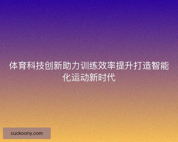 体育科技创新助力训练效率提升打造智能化运动新时代